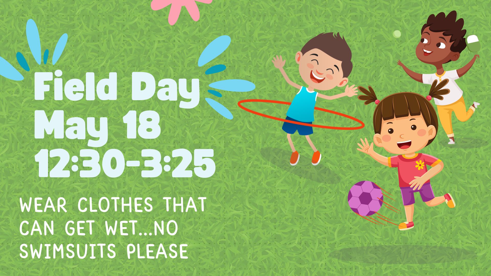 Field Day May 18 12:30 - 3:25. Wear Clothes that can get wet...no swimsuits please.